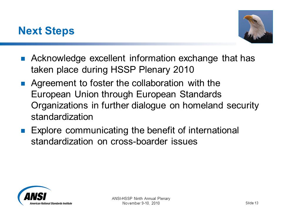 ANSI-HSSP Ninth Annual Plenary November 9-10, 2010 Slide 13 Next Steps Acknowledge excellent information exchange that has taken place during HSSP Plenary 2010 Agreement to foster the collaboration with the European Union through European Standards Organizations in further dialogue on homeland security standardization Explore communicating the benefit of international standardization on cross-boarder issues