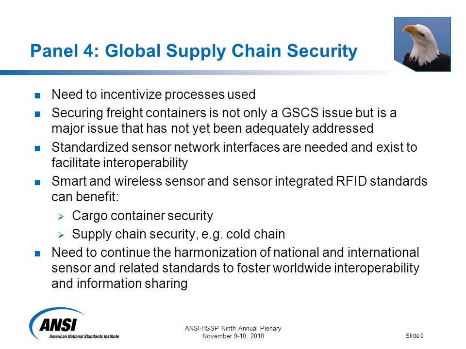 ANSI-HSSP Ninth Annual Plenary November 9-10, 2010 Slide 9 Panel 4: Global Supply Chain Security Need to incentivize processes used Securing freight containers is not only a GSCS issue but is a major issue that has not yet been adequately addressed Standardized sensor network interfaces are needed and exist to facilitate interoperability Smart and wireless sensor and sensor integrated RFID standards can benefit:  Cargo container security  Supply chain security, e.g.