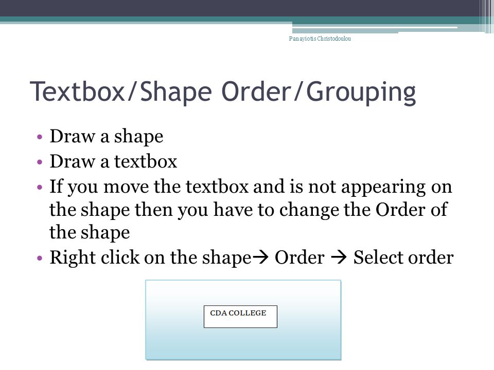 Textbox/Shape Order/Grouping Draw a shape Draw a textbox If you move the textbox and is not appearing on the shape then you have to change the Order of the shape Right click on the shape  Order  Select order Panayiotis Christodoulou