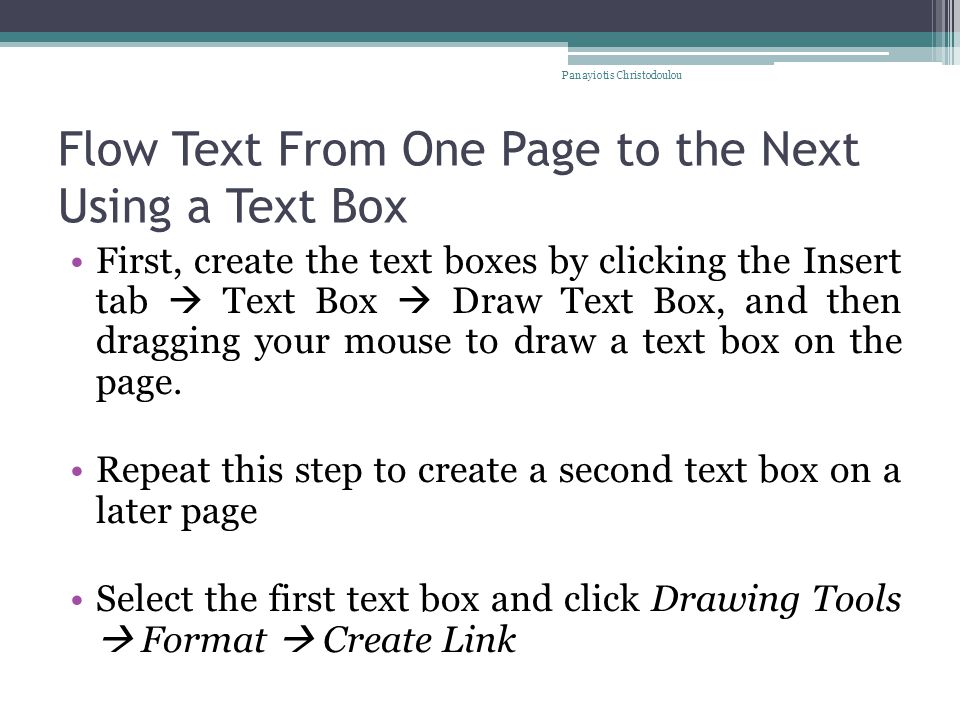 Flow Text From One Page to the Next Using a Text Box First, create the text boxes by clicking the Insert tab  Text Box  Draw Text Box, and then dragging your mouse to draw a text box on the page.