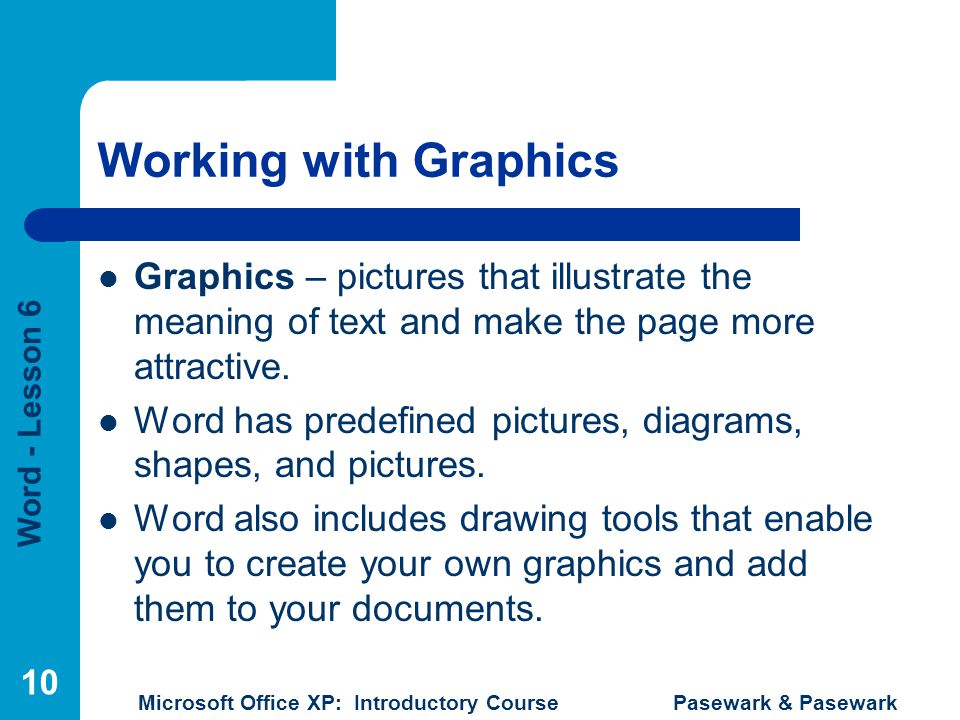 Word - Lesson 6 Microsoft Office XP: Introductory Course Pasewark & Pasewark 10 Working with Graphics Graphics – pictures that illustrate the meaning of text and make the page more attractive.