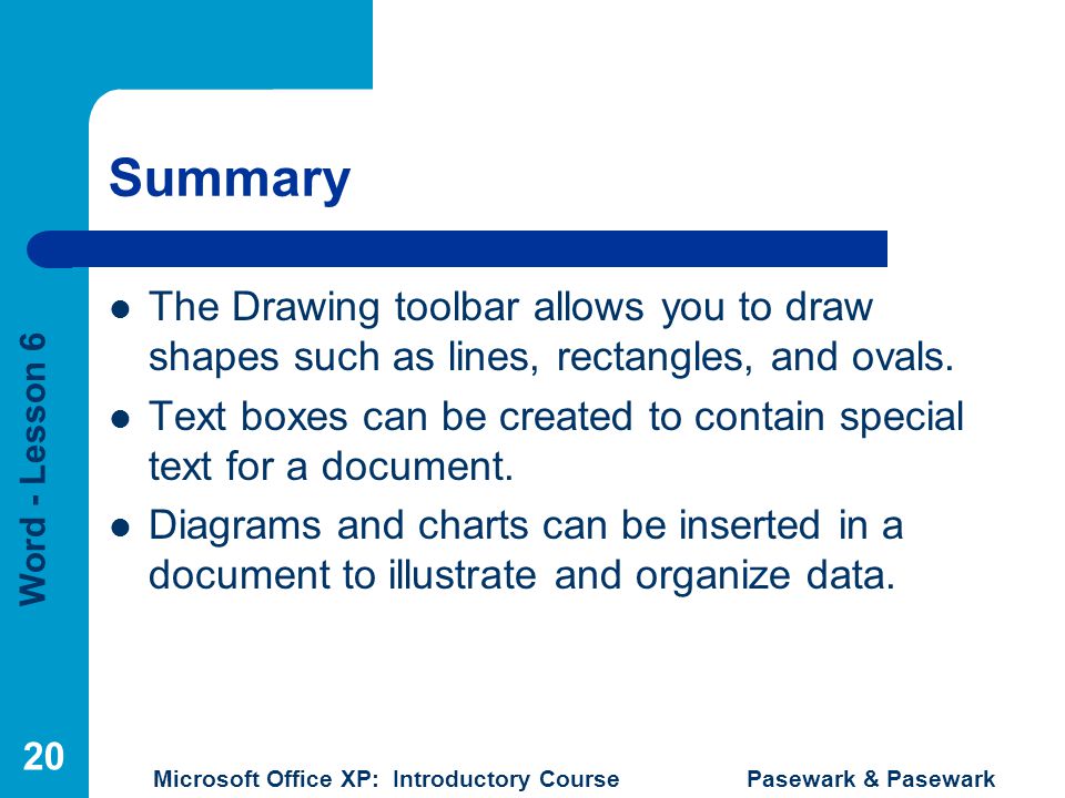 Word - Lesson 6 Microsoft Office XP: Introductory Course Pasewark & Pasewark 20 Summary The Drawing toolbar allows you to draw shapes such as lines, rectangles, and ovals.