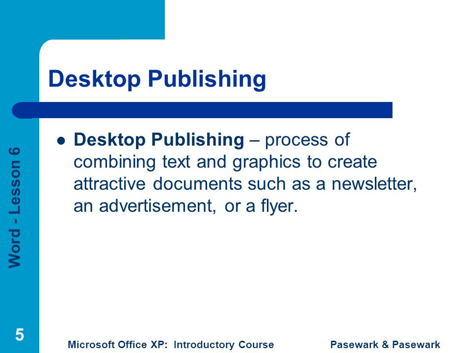 Word - Lesson 6 Microsoft Office XP: Introductory Course Pasewark & Pasewark 5 Desktop Publishing Desktop Publishing – process of combining text and graphics to create attractive documents such as a newsletter, an advertisement, or a flyer.