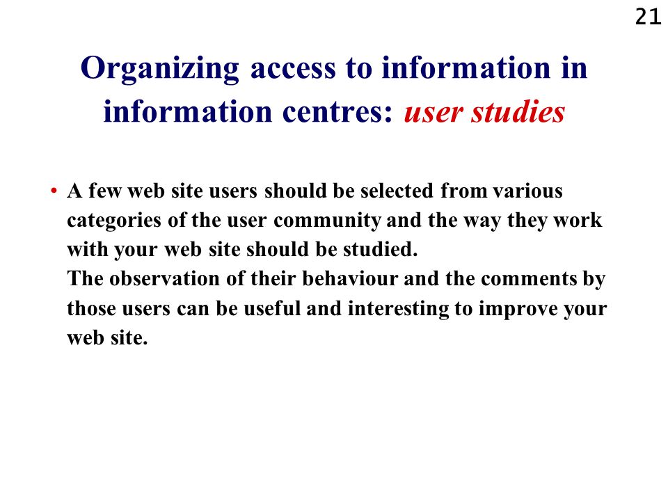 21 Organizing access to information in information centres: user studies A few web site users should be selected from various categories of the user community and the way they work with your web site should be studied.
