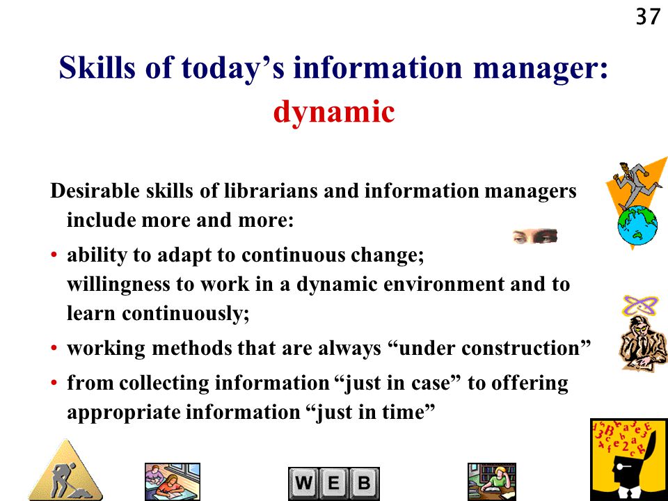 37 Skills of today’s information manager: dynamic Desirable skills of librarians and information managers include more and more: ability to adapt to continuous change; willingness to work in a dynamic environment and to learn continuously; working methods that are always under construction from collecting information just in case to offering appropriate information just in time