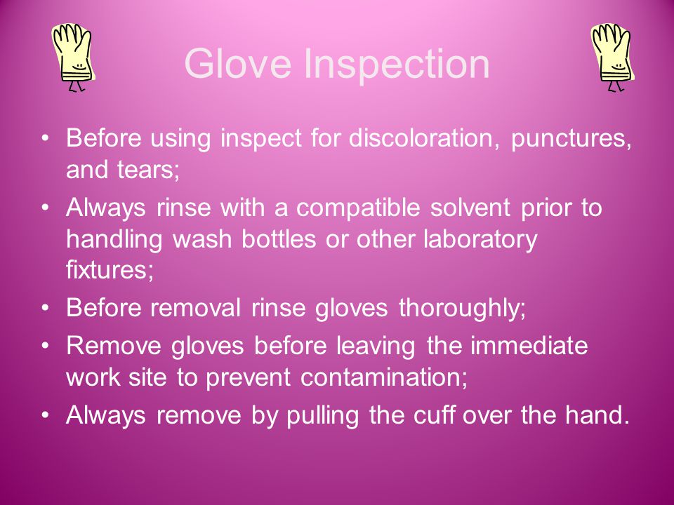 Glove Inspection Before using inspect for discoloration, punctures, and tears; Always rinse with a compatible solvent prior to handling wash bottles or other laboratory fixtures; Before removal rinse gloves thoroughly; Remove gloves before leaving the immediate work site to prevent contamination; Always remove by pulling the cuff over the hand.