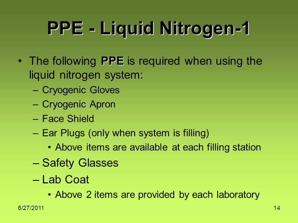 6/27/ PPE - Liquid Nitrogen-1 PPEThe following PPE is required when using the liquid nitrogen system: –Cryogenic Gloves –Cryogenic Apron –Face Shield –Ear Plugs (only when system is filling) Above items are available at each filling station –Safety Glasses –Lab Coat Above 2 items are provided by each laboratory