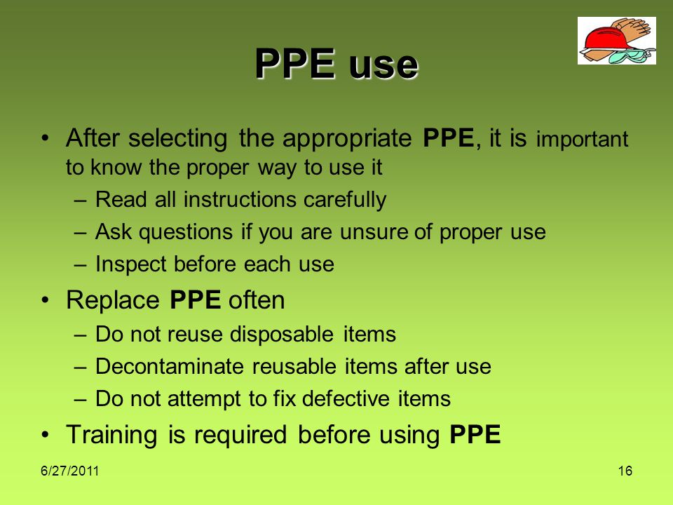 6/27/ PPE use After selecting the appropriate PPE, it is important to know the proper way to use it –Read all instructions carefully –Ask questions if you are unsure of proper use –Inspect before each use Replace PPE often –Do not reuse disposable items –Decontaminate reusable items after use –Do not attempt to fix defective items Training is required before using PPE