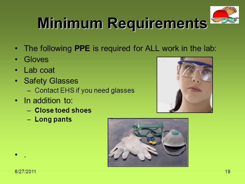 6/27/ Minimum Requirements The following PPE is required for ALL work in the lab: Gloves Lab coat Safety Glasses –Contact EHS if you need glasses In addition to: –Close toed shoes –Long pants.