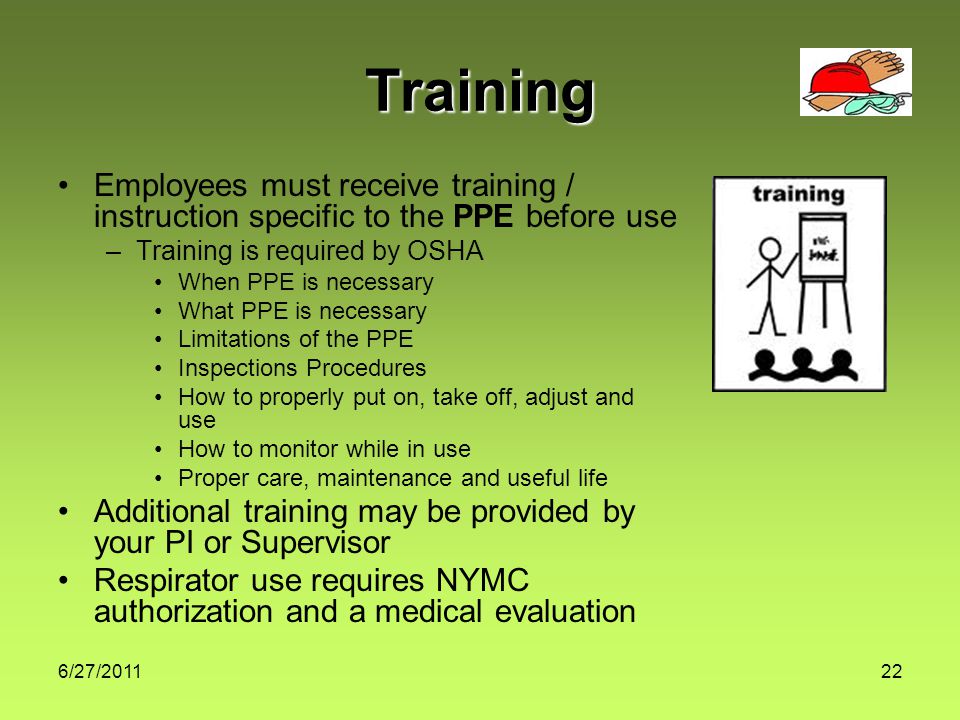 6/27/ Training Employees must receive training / instruction specific to the PPE before use –Training is required by OSHA When PPE is necessary What PPE is necessary Limitations of the PPE Inspections Procedures How to properly put on, take off, adjust and use How to monitor while in use Proper care, maintenance and useful life Additional training may be provided by your PI or Supervisor Respirator use requires NYMC authorization and a medical evaluation