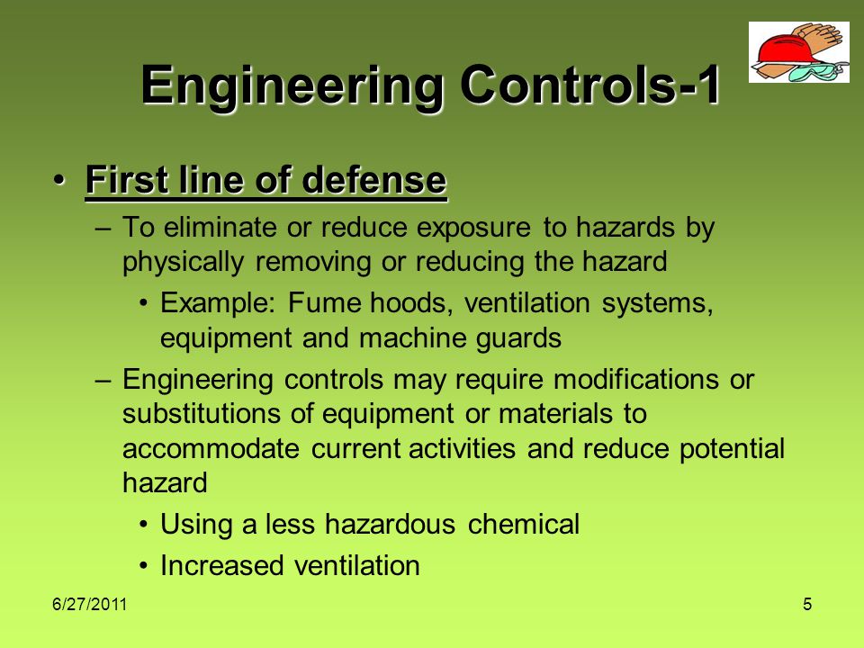 6/27/20115 Engineering Controls-1 First line of defenseFirst line of defense –To eliminate or reduce exposure to hazards by physically removing or reducing the hazard Example: Fume hoods, ventilation systems, equipment and machine guards –Engineering controls may require modifications or substitutions of equipment or materials to accommodate current activities and reduce potential hazard Using a less hazardous chemical Increased ventilation