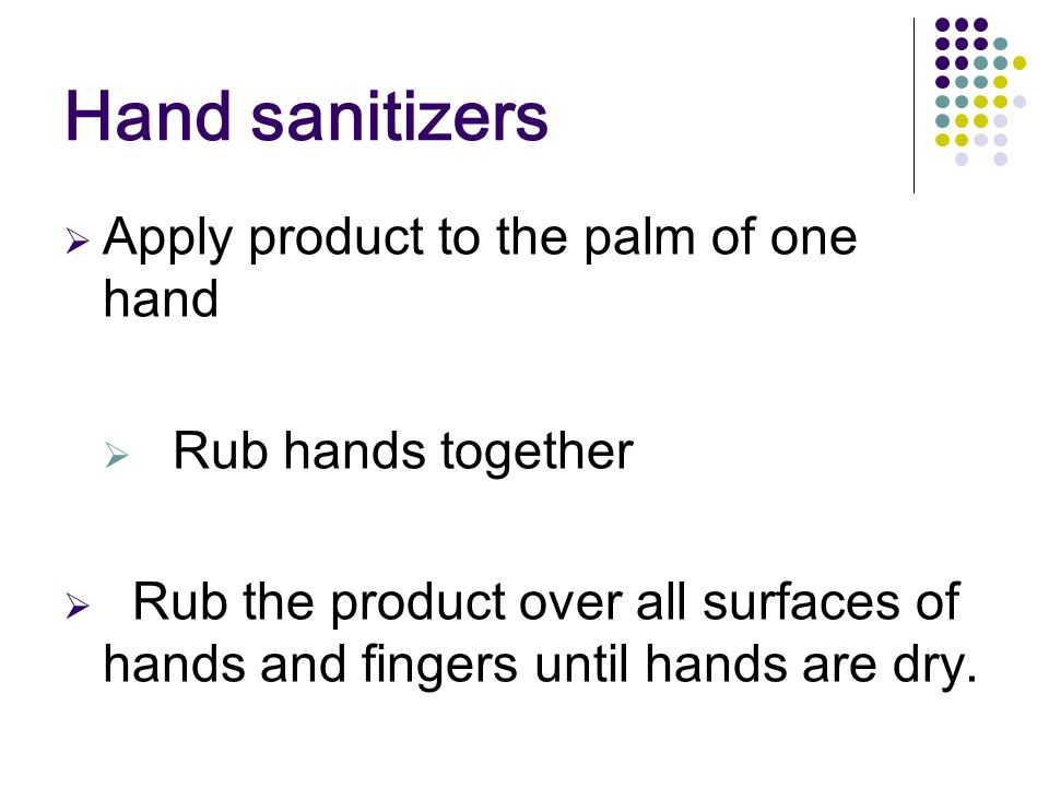 Hand sanitizers  Apply product to the palm of one hand  Rub hands together  Rub the product over all surfaces of hands and fingers until hands are dry.