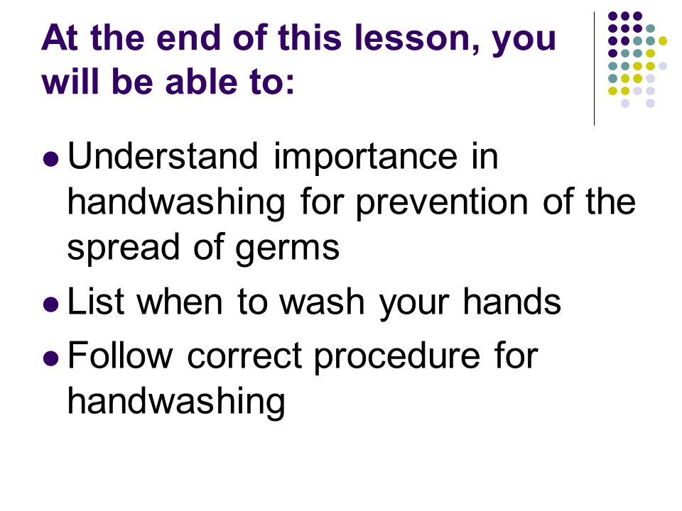 At the end of this lesson, you will be able to: Understand importance in handwashing for prevention of the spread of germs List when to wash your hands Follow correct procedure for handwashing