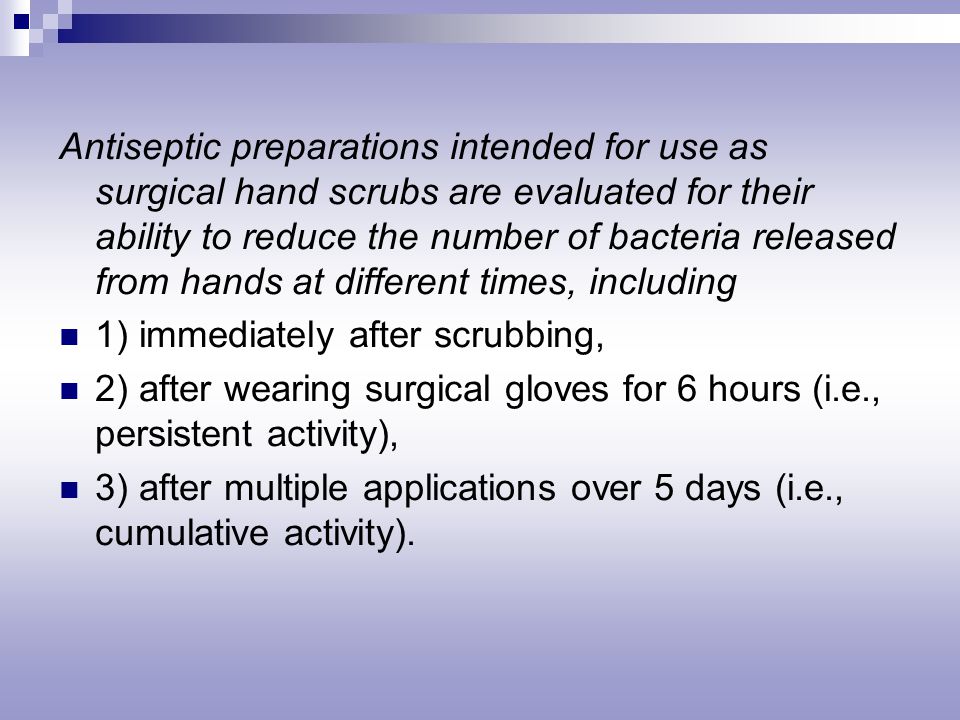 Antiseptic preparations intended for use as surgical hand scrubs are evaluated for their ability to reduce the number of bacteria released from hands at different times, including 1) immediately after scrubbing, 2) after wearing surgical gloves for 6 hours (i.e., persistent activity), 3) after multiple applications over 5 days (i.e., cumulative activity).