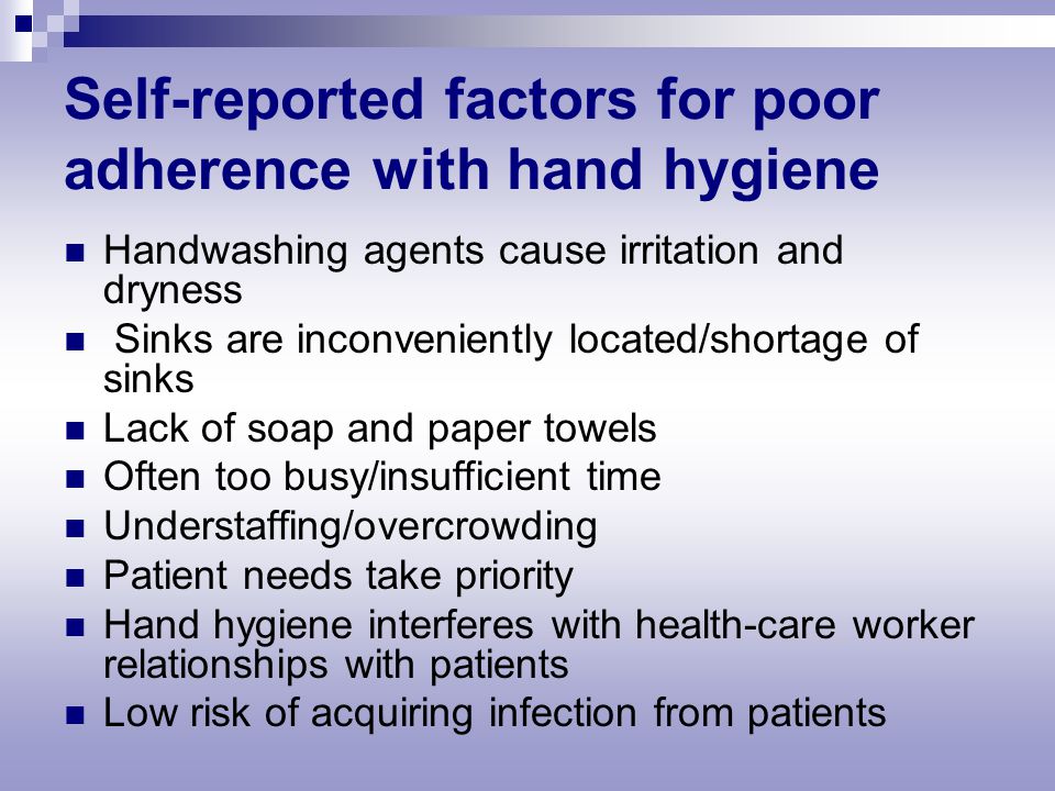 Self-reported factors for poor adherence with hand hygiene Handwashing agents cause irritation and dryness Sinks are inconveniently located/shortage of sinks Lack of soap and paper towels Often too busy/insufficient time Understaffing/overcrowding Patient needs take priority Hand hygiene interferes with health-care worker relationships with patients Low risk of acquiring infection from patients