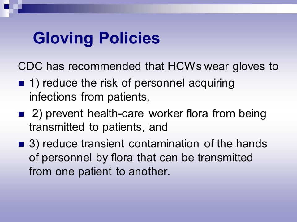 Gloving Policies CDC has recommended that HCWs wear gloves to 1) reduce the risk of personnel acquiring infections from patients, 2) prevent health-care worker flora from being transmitted to patients, and 3) reduce transient contamination of the hands of personnel by flora that can be transmitted from one patient to another.