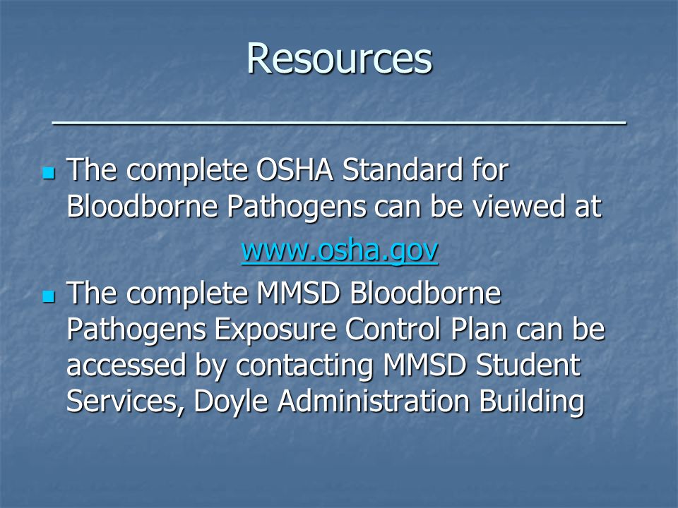 Resources ____________________________ The complete OSHA Standard for Bloodborne Pathogens can be viewed at The complete OSHA Standard for Bloodborne Pathogens can be viewed at   The complete MMSD Bloodborne Pathogens Exposure Control Plan can be accessed by contacting MMSD Student Services, Doyle Administration Building The complete MMSD Bloodborne Pathogens Exposure Control Plan can be accessed by contacting MMSD Student Services, Doyle Administration Building
