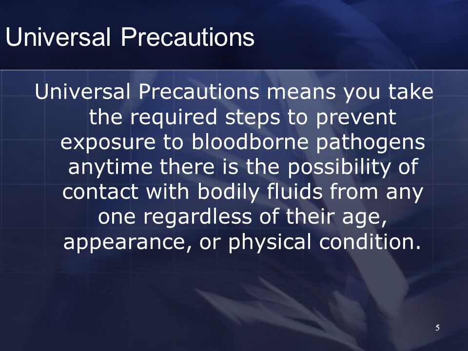 5 Universal Precautions Universal Precautions means you take the required steps to prevent exposure to bloodborne pathogens anytime there is the possibility of contact with bodily fluids from any one regardless of their age, appearance, or physical condition.