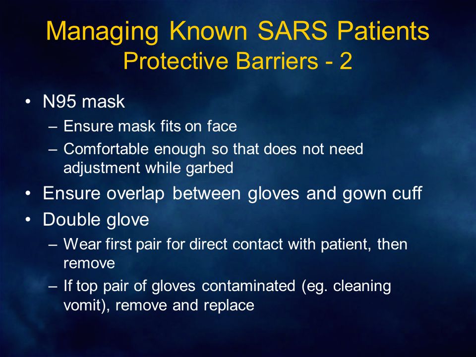 Managing Known SARS Patients Protective Barriers - 2 N95 mask –Ensure mask fits on face –Comfortable enough so that does not need adjustment while garbed Ensure overlap between gloves and gown cuff Double glove –Wear first pair for direct contact with patient, then remove –If top pair of gloves contaminated (eg.