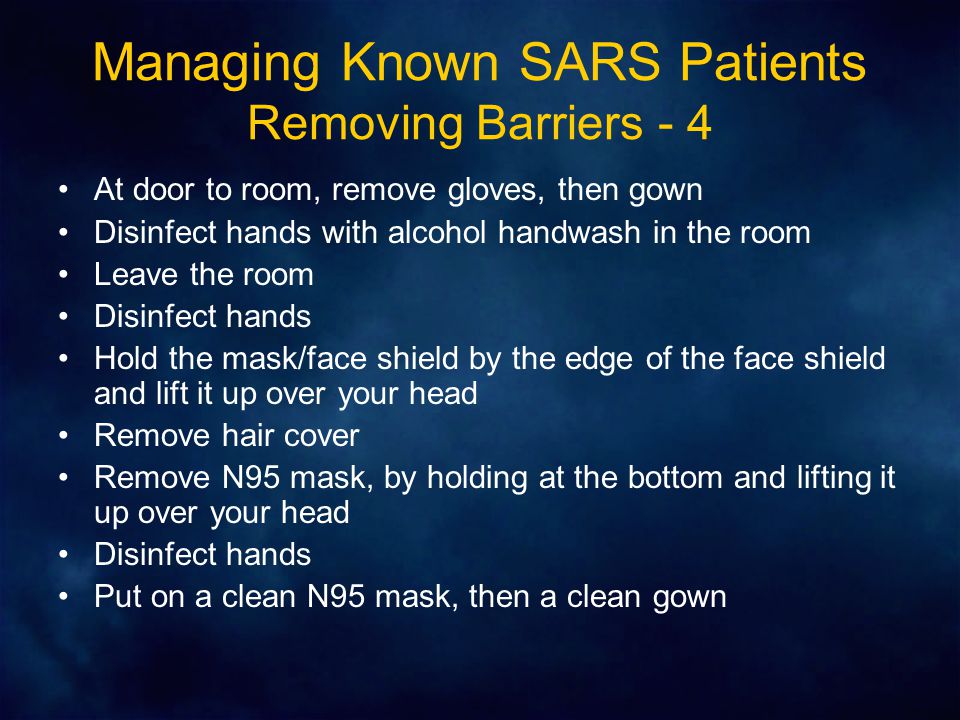 Managing Known SARS Patients Removing Barriers - 4 At door to room, remove gloves, then gown Disinfect hands with alcohol handwash in the room Leave the room Disinfect hands Hold the mask/face shield by the edge of the face shield and lift it up over your head Remove hair cover Remove N95 mask, by holding at the bottom and lifting it up over your head Disinfect hands Put on a clean N95 mask, then a clean gown