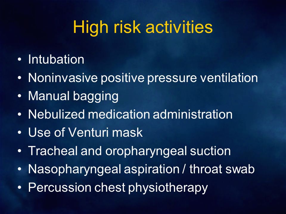 High risk activities Intubation Noninvasive positive pressure ventilation Manual bagging Nebulized medication administration Use of Venturi mask Tracheal and oropharyngeal suction Nasopharyngeal aspiration / throat swab Percussion chest physiotherapy