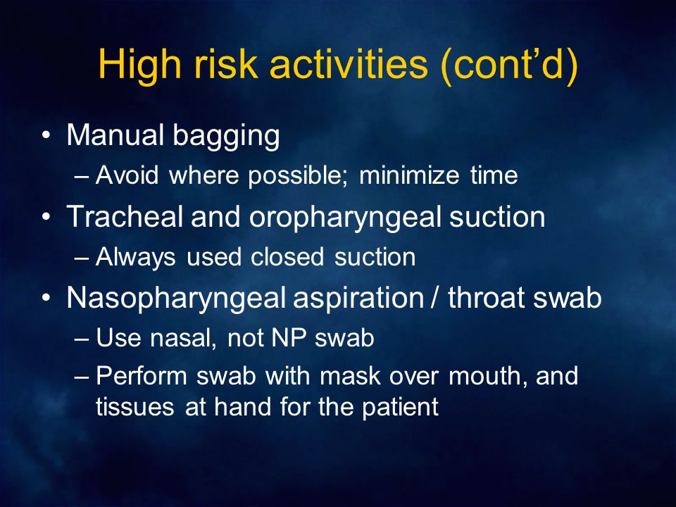 High risk activities (cont’d) Manual bagging –Avoid where possible; minimize time Tracheal and oropharyngeal suction –Always used closed suction Nasopharyngeal aspiration / throat swab –Use nasal, not NP swab –Perform swab with mask over mouth, and tissues at hand for the patient