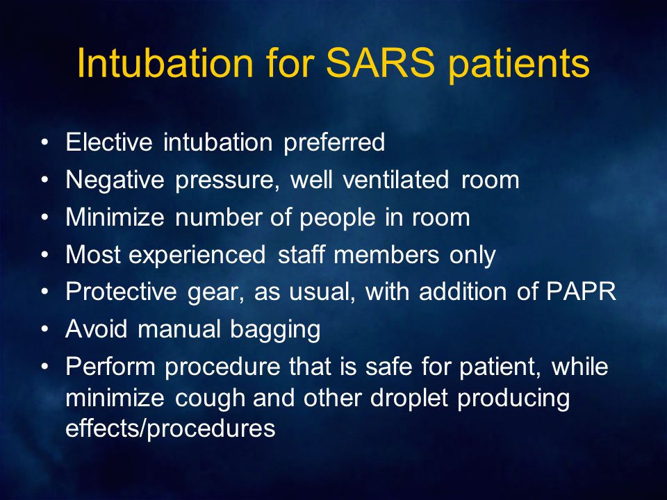 Intubation for SARS patients Elective intubation preferred Negative pressure, well ventilated room Minimize number of people in room Most experienced staff members only Protective gear, as usual, with addition of PAPR Avoid manual bagging Perform procedure that is safe for patient, while minimize cough and other droplet producing effects/procedures