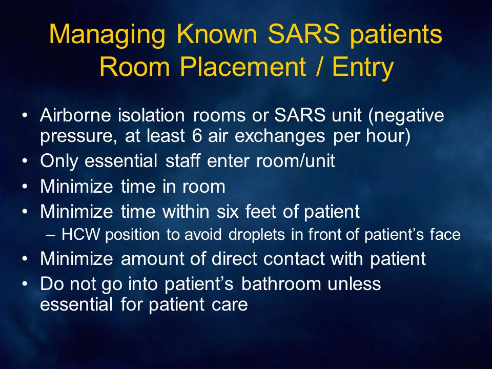 Managing Known SARS patients Room Placement / Entry Airborne isolation rooms or SARS unit (negative pressure, at least 6 air exchanges per hour) Only essential staff enter room/unit Minimize time in room Minimize time within six feet of patient –HCW position to avoid droplets in front of patient’s face Minimize amount of direct contact with patient Do not go into patient’s bathroom unless essential for patient care