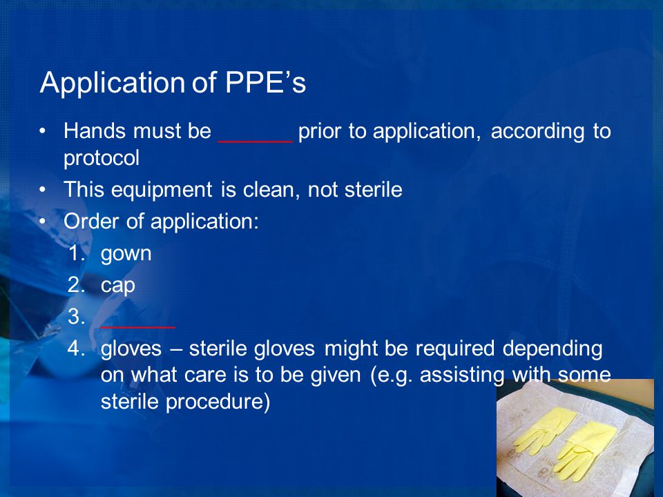Application of PPE’s Hands must be ______ prior to application, according to protocol This equipment is clean, not sterile Order of application: 1.gown 2.cap 3.______ 4.gloves – sterile gloves might be required depending on what care is to be given (e.g.