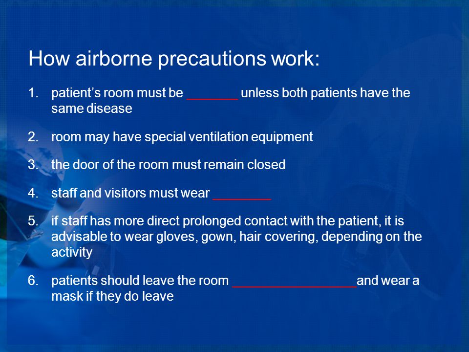 How airborne precautions work: 1.patient’s room must be _______ unless both patients have the same disease 2.room may have special ventilation equipment 3.the door of the room must remain closed 4.staff and visitors must wear ________ 5.if staff has more direct prolonged contact with the patient, it is advisable to wear gloves, gown, hair covering, depending on the activity 6.patients should leave the room _________________and wear a mask if they do leave