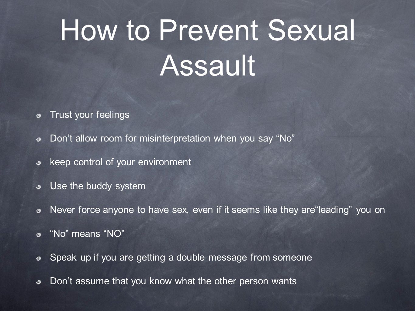 How to Prevent Sexual Assault Trust your feelings Don’t allow room for misinterpretation when you say No keep control of your environment Use the buddy system Never force anyone to have sex, even if it seems like they are leading you on No means NO Speak up if you are getting a double message from someone Don’t assume that you know what the other person wants