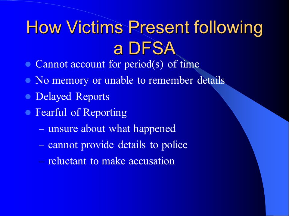 How Victims Present following a DFSA Cannot account for period(s) of time No memory or unable to remember details Delayed Reports Fearful of Reporting – unsure about what happened – cannot provide details to police – reluctant to make accusation