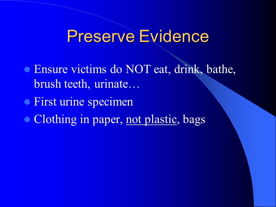 Preserve Evidence Ensure victims do NOT eat, drink, bathe, brush teeth, urinate… First urine specimen Clothing in paper, not plastic, bags