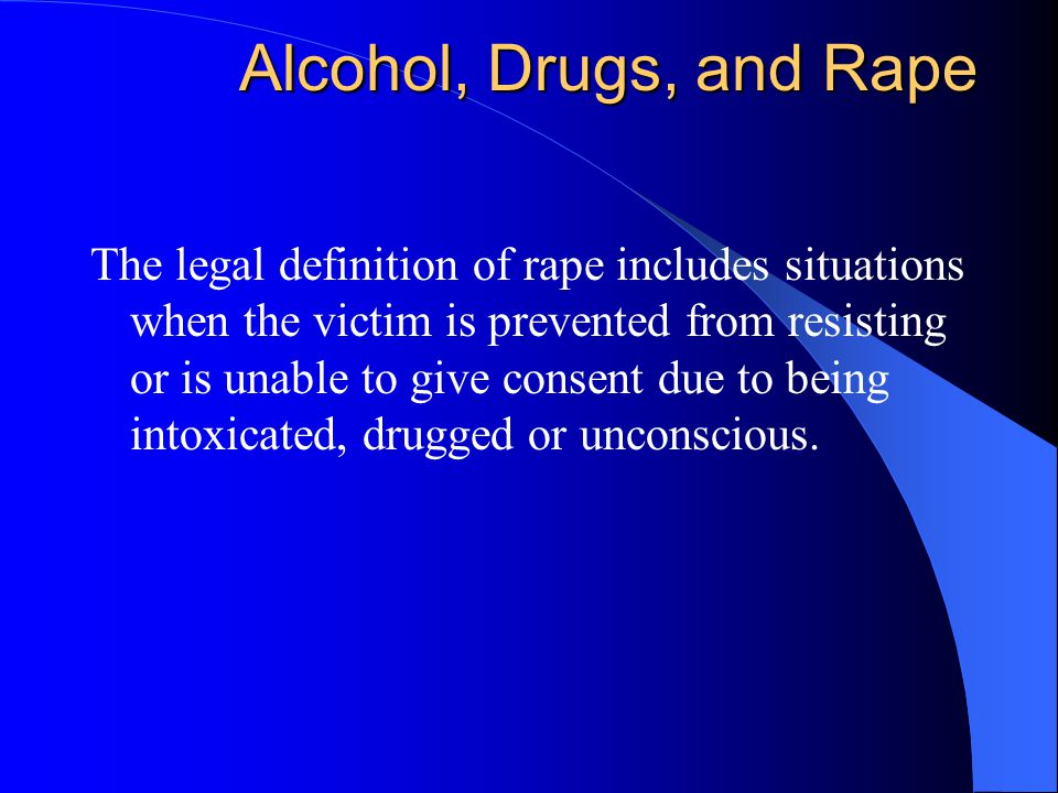 Alcohol, Drugs, and Rape The legal definition of rape includes situations when the victim is prevented from resisting or is unable to give consent due to being intoxicated, drugged or unconscious.