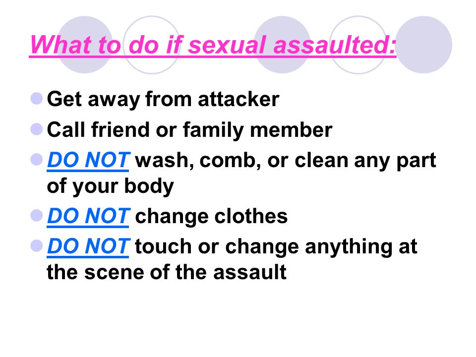 What to do if sexual assaulted: Get away from attacker Call friend or family member DO NOT wash, comb, or clean any part of your body DO NOT change clothes DO NOT touch or change anything at the scene of the assault