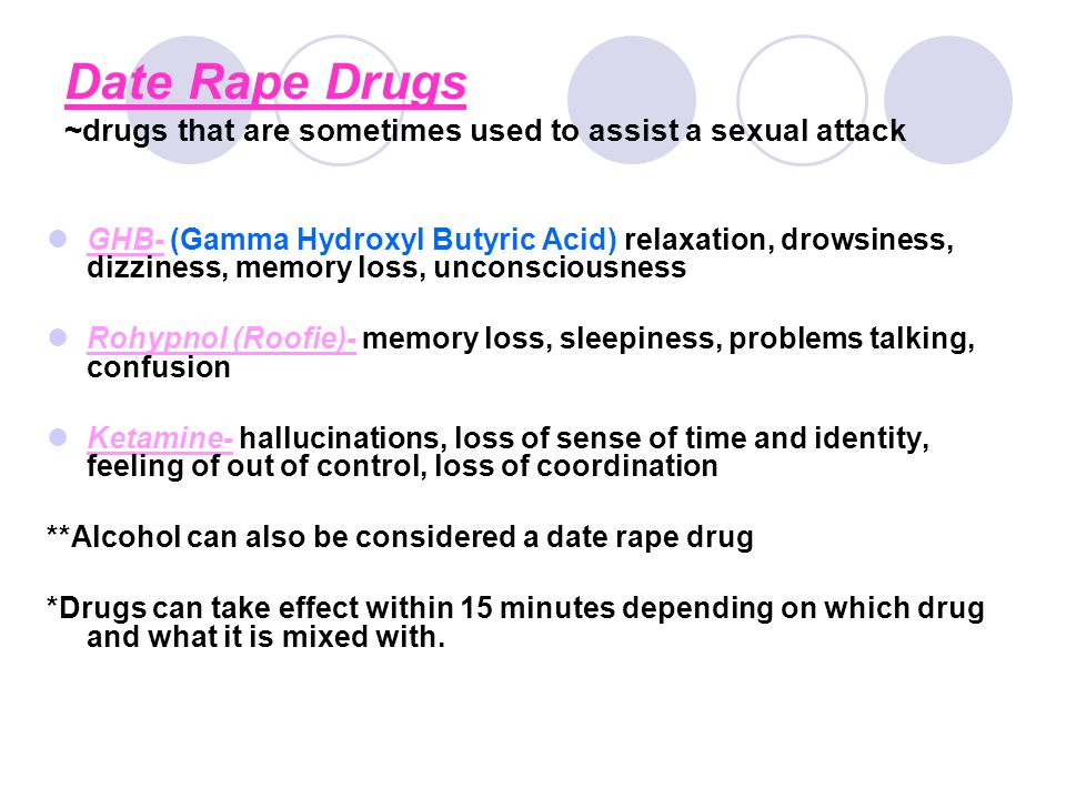 Date Rape Drugs ~drugs that are sometimes used to assist a sexual attack GHB- (Gamma Hydroxyl Butyric Acid) relaxation, drowsiness, dizziness, memory loss, unconsciousness Rohypnol (Roofie)- memory loss, sleepiness, problems talking, confusion Ketamine- hallucinations, loss of sense of time and identity, feeling of out of control, loss of coordination **Alcohol can also be considered a date rape drug *Drugs can take effect within 15 minutes depending on which drug and what it is mixed with.