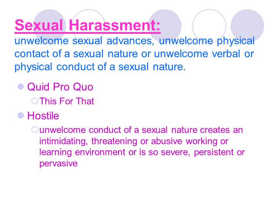 Sexual Harassment: unwelcome sexual advances, unwelcome physical contact of a sexual nature or unwelcome verbal or physical conduct of a sexual nature.