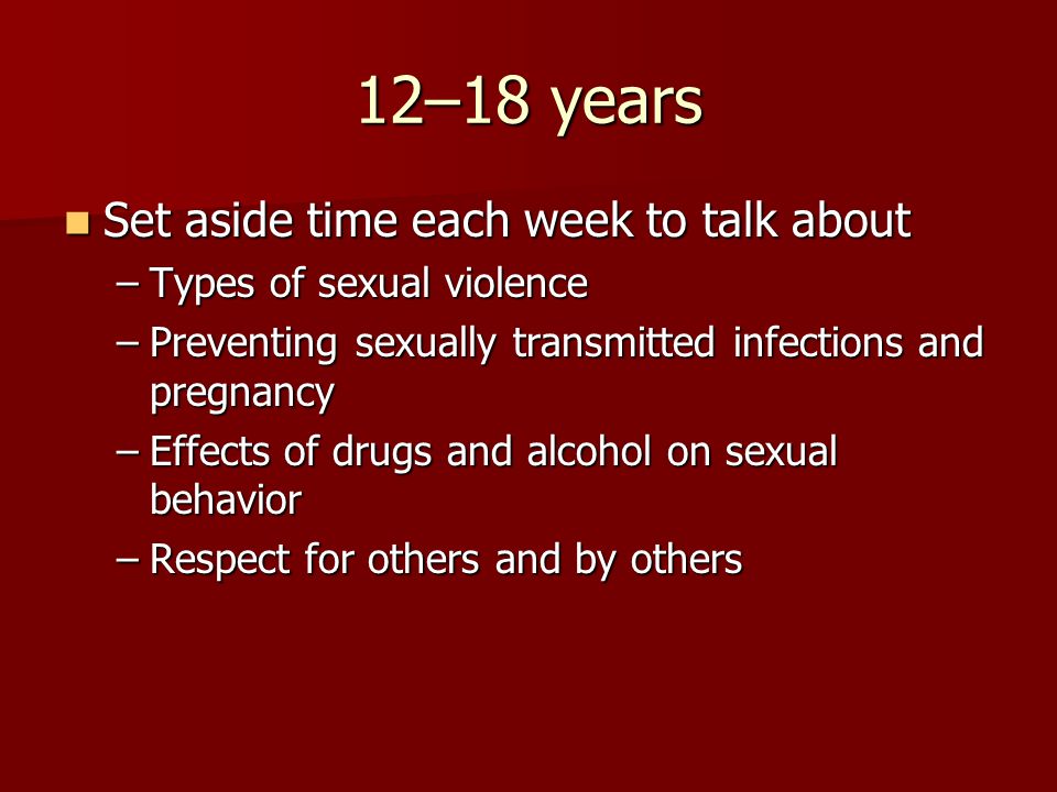 12–18 years Set aside time each week to talk about Set aside time each week to talk about –Types of sexual violence –Preventing sexually transmitted infections and pregnancy –Effects of drugs and alcohol on sexual behavior –Respect for others and by others