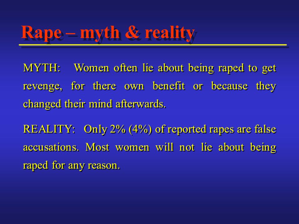 MYTH: Women often lie about being raped to get revenge, for there own benefit or because they changed their mind afterwards.