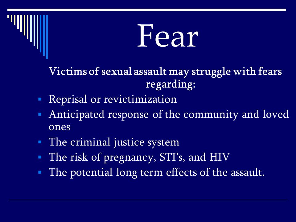 Fear Victims of sexual assault may struggle with fears regarding:  Reprisal or revictimization  Anticipated response of the community and loved ones  The criminal justice system  The risk of pregnancy, STI’s, and HIV  The potential long term effects of the assault.