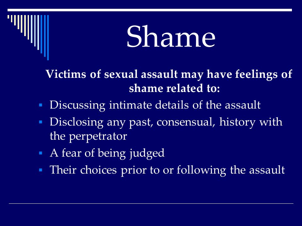 Shame Victims of sexual assault may have feelings of shame related to:  Discussing intimate details of the assault  Disclosing any past, consensual, history with the perpetrator  A fear of being judged  Their choices prior to or following the assault