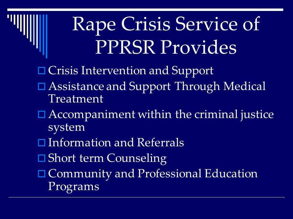 Rape Crisis Service of PPRSR Provides  Crisis Intervention and Support  Assistance and Support Through Medical Treatment  Accompaniment within the criminal justice system  Information and Referrals  Short term Counseling  Community and Professional Education Programs