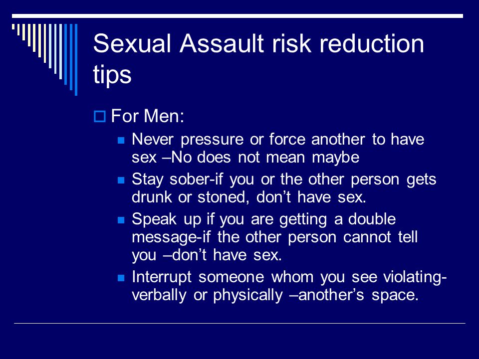 Sexual Assault risk reduction tips  For Men: Never pressure or force another to have sex –No does not mean maybe Stay sober-if you or the other person gets drunk or stoned, don’t have sex.