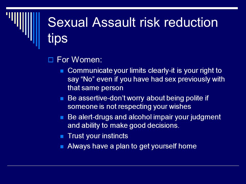 Sexual Assault risk reduction tips  For Women: Communicate your limits clearly-it is your right to say No even if you have had sex previously with that same person Be assertive-don’t worry about being polite if someone is not respecting your wishes Be alert-drugs and alcohol impair your judgment and ability to make good decisions.