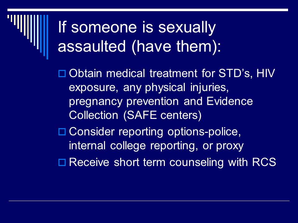 If someone is sexually assaulted (have them):  Obtain medical treatment for STD’s, HIV exposure, any physical injuries, pregnancy prevention and Evidence Collection (SAFE centers)  Consider reporting options-police, internal college reporting, or proxy  Receive short term counseling with RCS