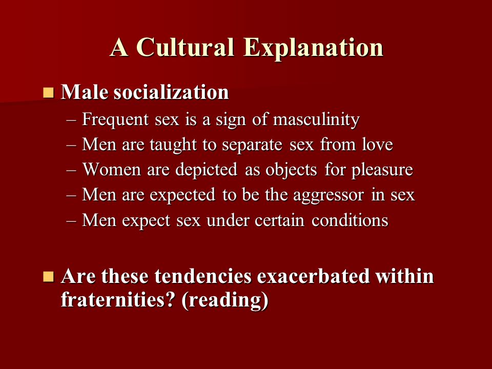 A Cultural Explanation Male socialization Male socialization –Frequent sex is a sign of masculinity –Men are taught to separate sex from love –Women are depicted as objects for pleasure –Men are expected to be the aggressor in sex –Men expect sex under certain conditions Are these tendencies exacerbated within fraternities.