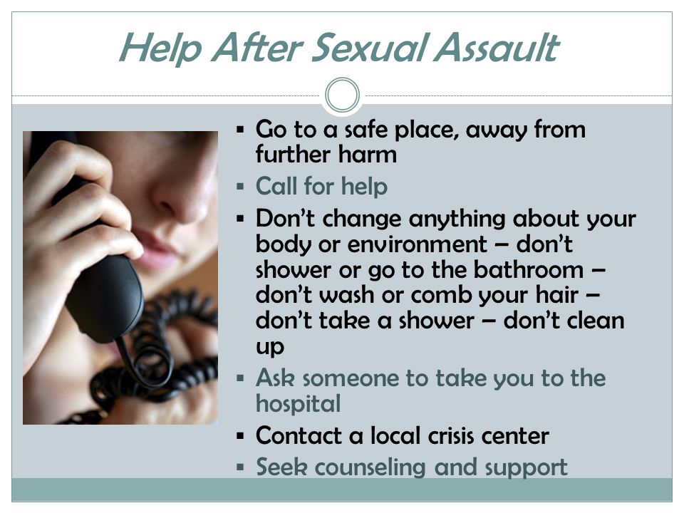 Help After Sexual Assault  Go to a safe place, away from further harm  Call for help  Don’t change anything about your body or environment – don’t shower or go to the bathroom – don’t wash or comb your hair – don’t take a shower – don’t clean up  Ask someone to take you to the hospital  Contact a local crisis center  Seek counseling and support