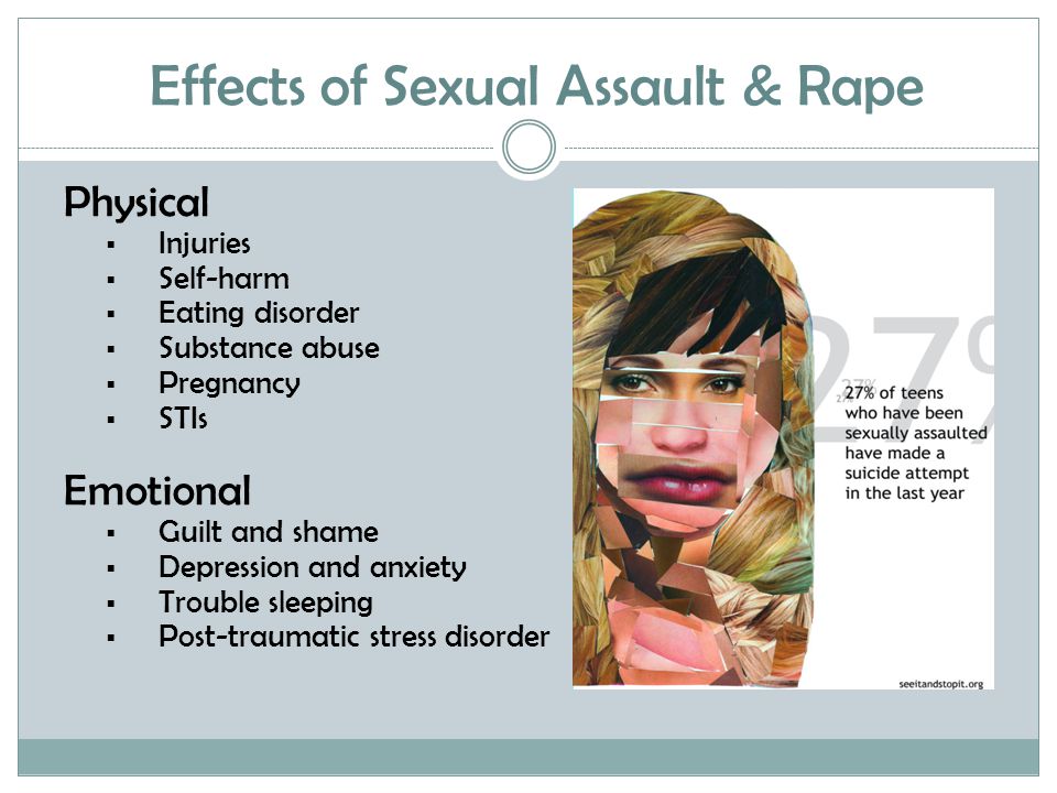 Effects of Sexual Assault & Rape Physical  Injuries  Self-harm  Eating disorder  Substance abuse  Pregnancy  STIs Emotional  Guilt and shame  Depression and anxiety  Trouble sleeping  Post-traumatic stress disorder