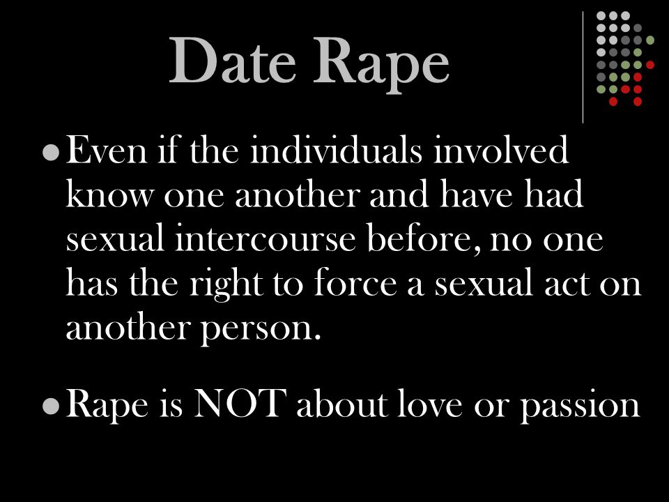 Date Rape Even if the individuals involved know one another and have had sexual intercourse before, no one has the right to force a sexual act on another person.
