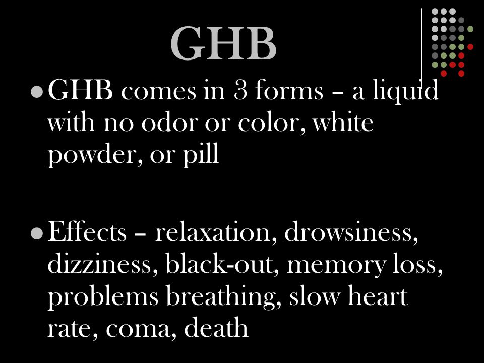 GHB GHB comes in 3 forms – a liquid with no odor or color, white powder, or pill Effects – relaxation, drowsiness, dizziness, black-out, memory loss, problems breathing, slow heart rate, coma, death
